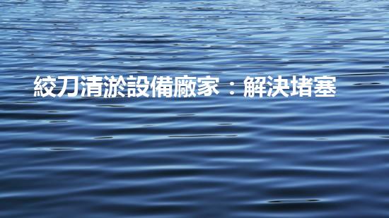 絞刀清淤設備廠家：解決堵塞難題，讓水流暢通無阻！